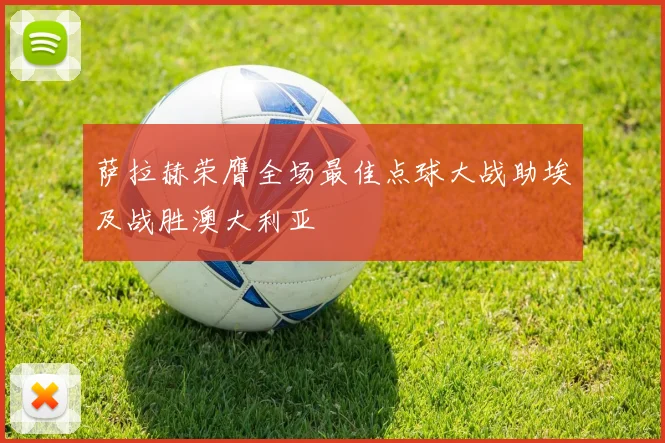 萨拉赫荣膺全场最佳点球大战助埃及战胜澳大利亚
