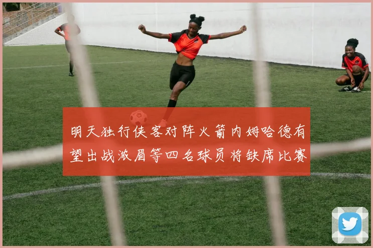 明天独行侠客对阵火箭内姆哈德有望出战浓眉等四名球员将缺席比赛