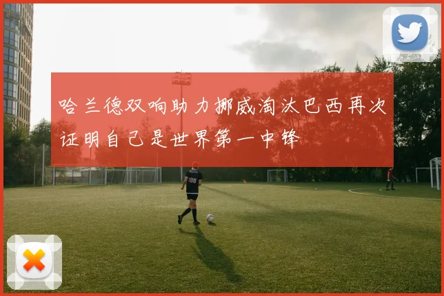 哈兰德双响助力挪威淘汰巴西再次证明自己是世界第一中锋