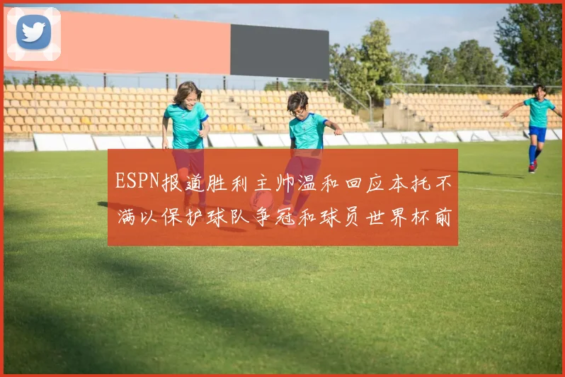 ESPN报道胜利主帅温和回应本托不满以保护球队争冠和球员世界杯前景
