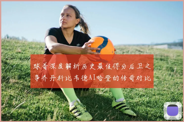 球哥深度解析历史最佳得分后卫之争乔丹科比韦德AI哈登的传奇对比
