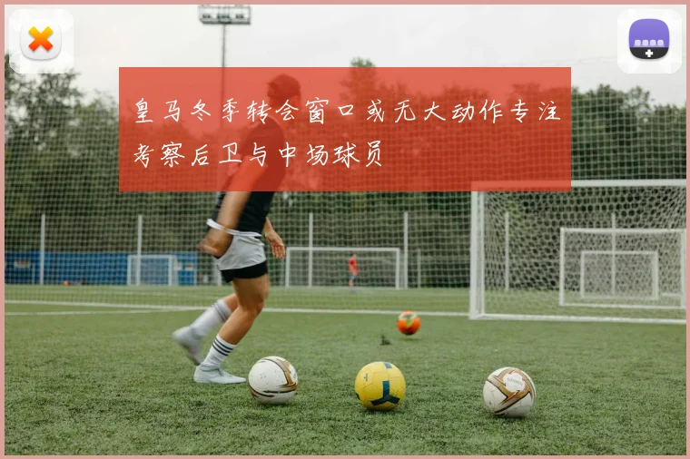 皇马冬季转会窗口或无大动作专注考察后卫与中场球员
