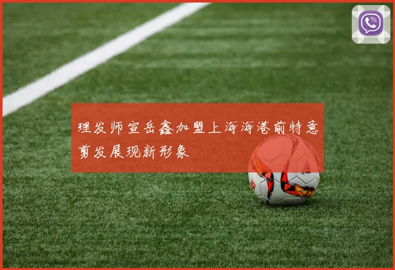 理发师宣岳鑫加盟上海海港前特意剪发展现新形象