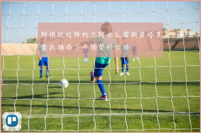 阿根廷对阵约旦阿尔瓦雷斯劳塔罗首发梅西下半场替补出场