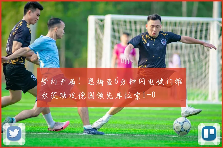 梦幻开局！恩梅查6分钟闪电破门维尔茨助攻德国领先库拉索1-0