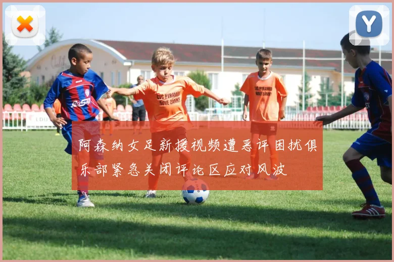 阿森纳女足新援视频遭恶评困扰俱乐部紧急关闭评论区应对风波