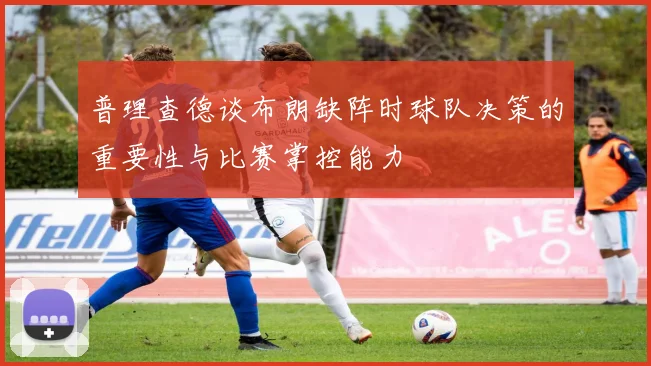 普理查德谈布朗缺阵时球队决策的重要性与比赛掌控能力