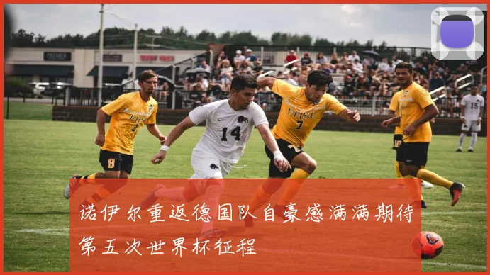 诺伊尔重返德国队自豪感满满期待第五次世界杯征程