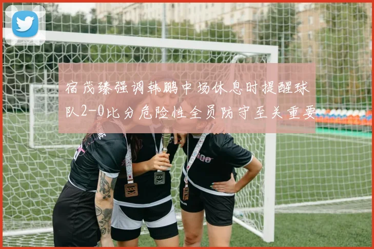 宿茂臻强调韩鹏中场休息时提醒球队2-0比分危险性全员防守至关重要