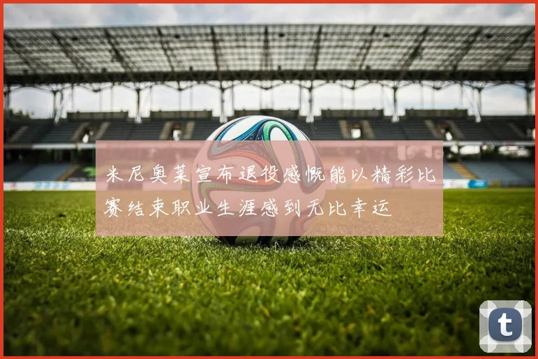 米尼奥莱宣布退役感慨能以精彩比赛结束职业生涯感到无比幸运