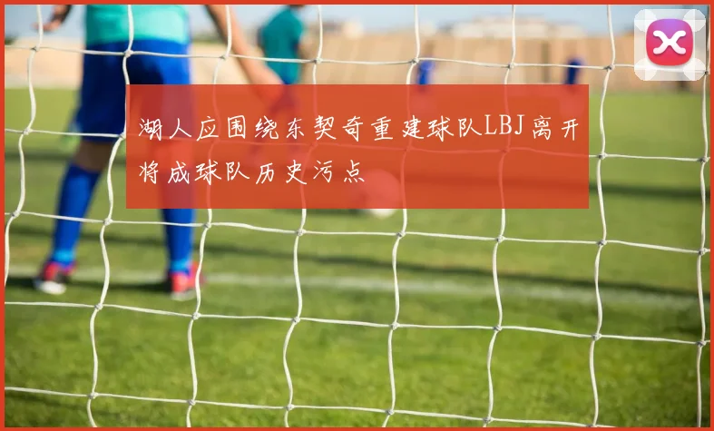 湖人应围绕东契奇重建球队LBJ离开将成球队历史污点