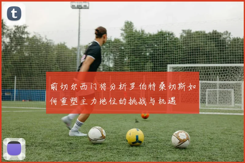 前切尔西门将分析罗伯特桑切斯如何重塑主力地位的挑战与机遇