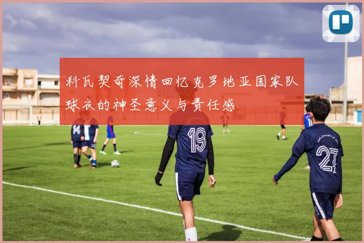 科瓦契奇深情回忆克罗地亚国家队球衣的神圣意义与责任感