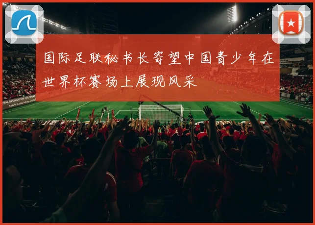 国际足联秘书长寄望中国青少年在世界杯赛场上展现风采