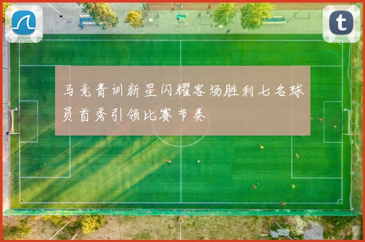 马竞青训新星闪耀客场胜利七名球员首秀引领比赛节奏
