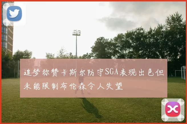 追梦称赞卡斯尔防守SGA表现出色但未能限制布伦森令人失望