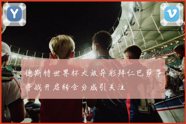 德斯特世界杯大放异彩拜仁巴萨争夺战开启转会分成引关注