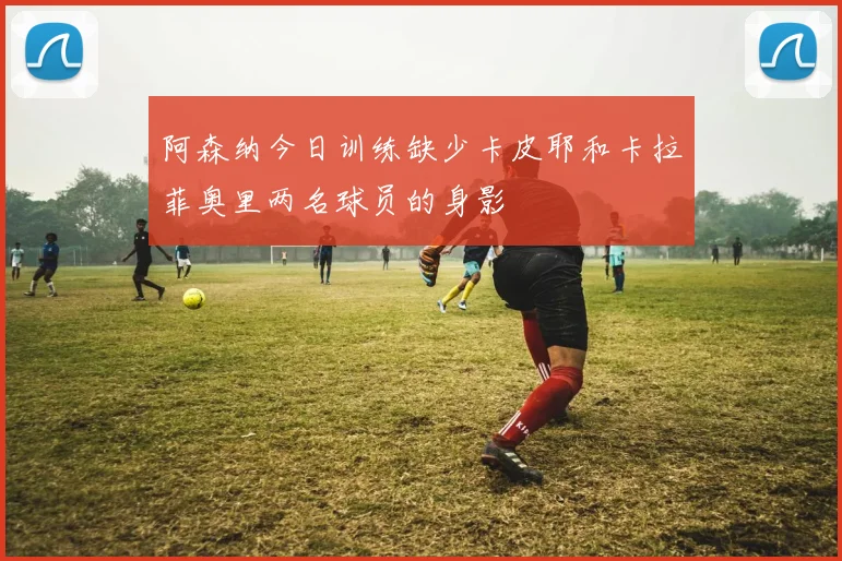 阿森纳今日训练缺少卡皮耶和卡拉菲奥里两名球员的身影
