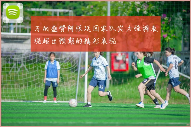 万纳盛赞阿根廷国家队实力强调表现超出预期的精彩表现