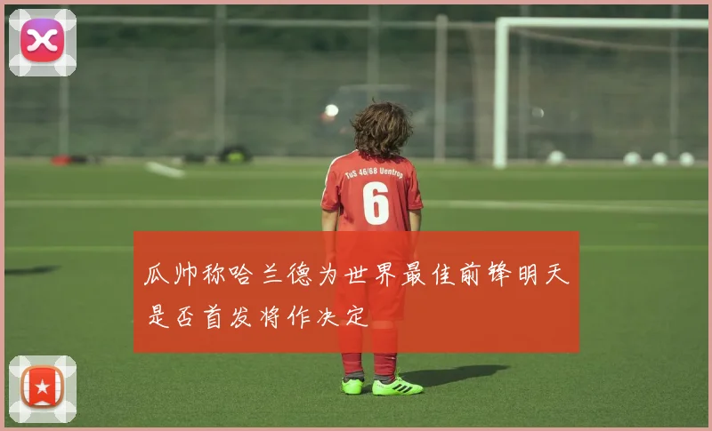 瓜帅称哈兰德为世界最佳前锋明天是否首发将作决定