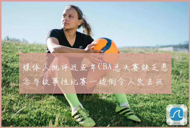 媒体人批评近五年CBA总决赛缺乏悬念与故事性比赛一边倒令人失去兴趣