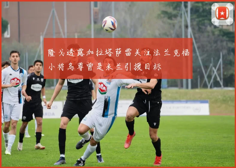 隆戈透露加拉塔萨雷关注法兰克福小将乌尊曾是米兰引援目标
