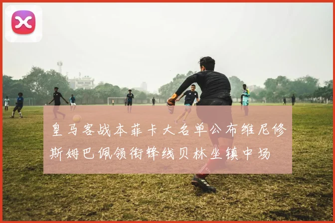 皇马客战本菲卡大名单公布维尼修斯姆巴佩领衔锋线贝林坐镇中场