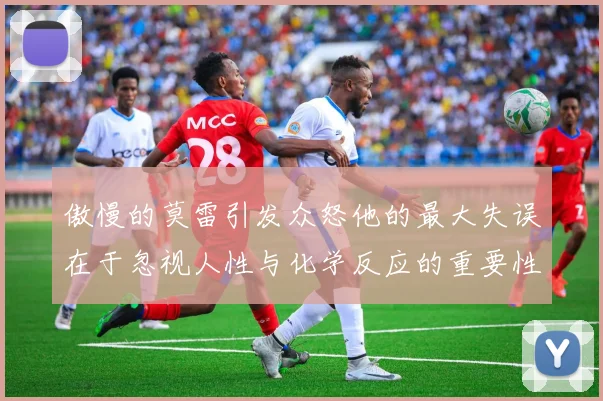 傲慢的莫雷引发众怒他的最大失误在于忽视人性与化学反应的重要性